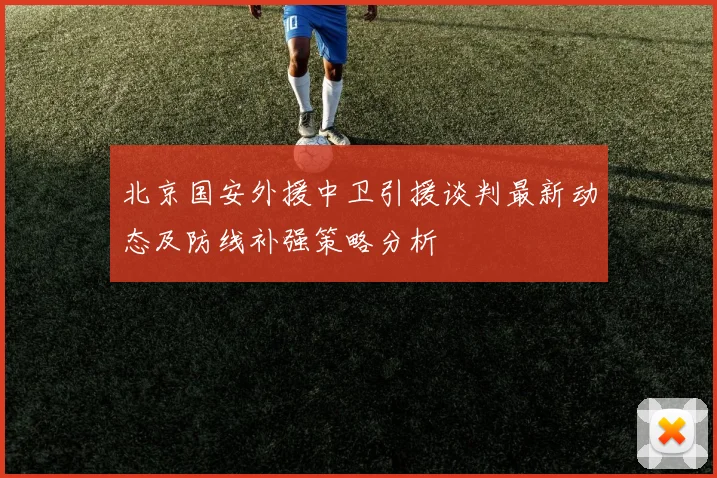北京国安外援中卫引援谈判最新动态及防线补强策略分析