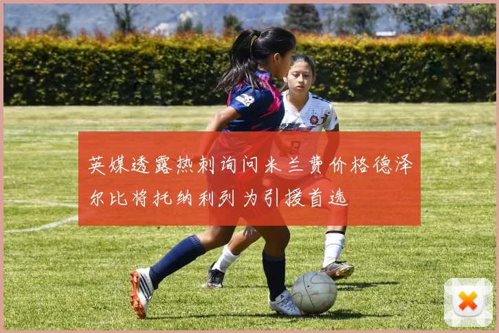 英媒透露热刺询问米兰费价格德泽尔比将托纳利列为引援首选