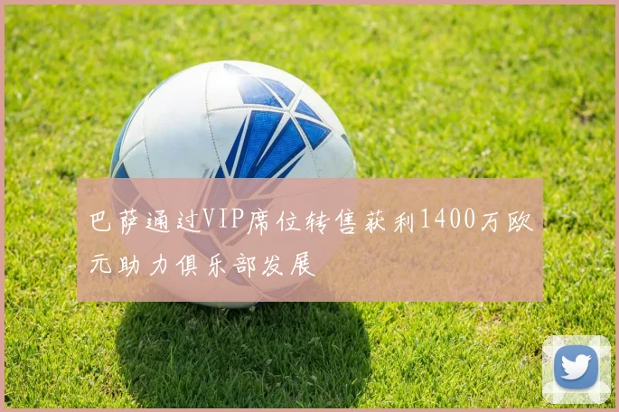 巴萨通过VIP席位转售获利1400万欧元助力俱乐部发展