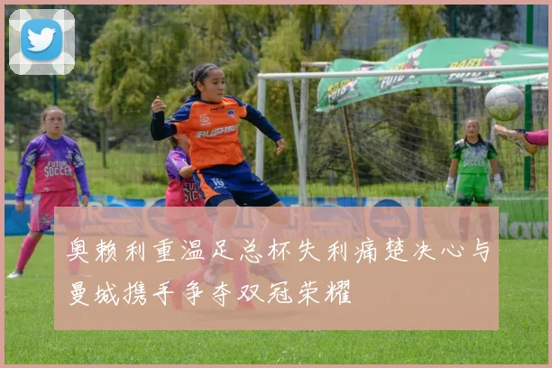 奥赖利重温足总杯失利痛楚决心与曼城携手争夺双冠荣耀