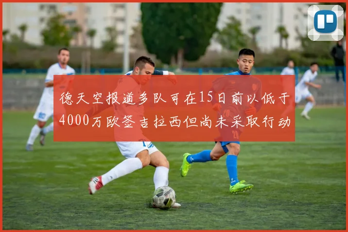 德天空报道多队可在15日前以低于4000万欧签吉拉西但尚未采取行动