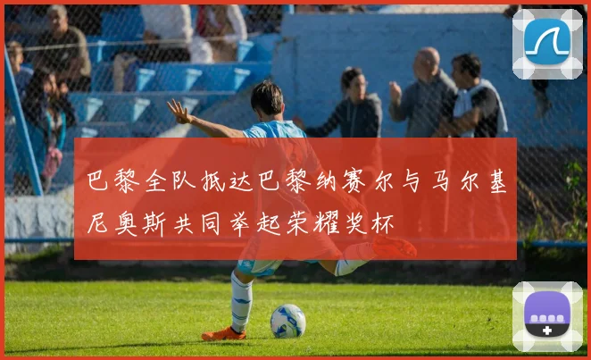 巴黎全队抵达巴黎纳赛尔与马尔基尼奥斯共同举起荣耀奖杯