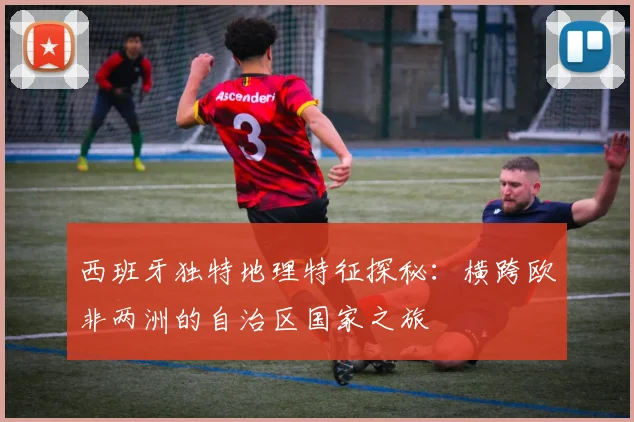 西班牙独特地理特征探秘：横跨欧非两洲的自治区国家之旅