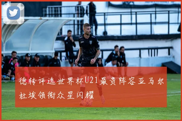 德转评选世界杯U21最贵阵容亚马尔杜埃领衔众星闪耀