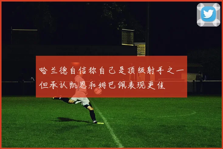 哈兰德自信称自己是顶级射手之一但承认凯恩和姆巴佩表现更佳
