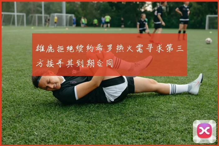 雄鹿拒绝续约希罗热火需寻求第三方接手其到期合同