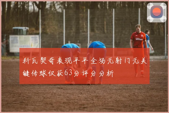 科瓦契奇表现平平全场无射门无关键传球仅获63分评分分析