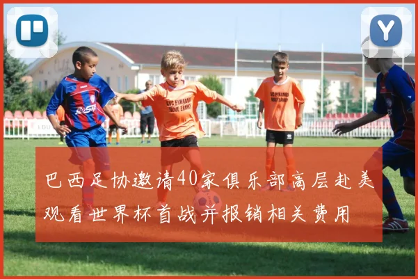 巴西足协邀请40家俱乐部高层赴美观看世界杯首战并报销相关费用
