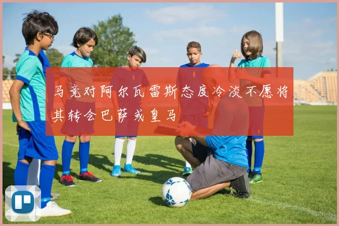 马竞对阿尔瓦雷斯态度冷淡不愿将其转会巴萨或皇马
