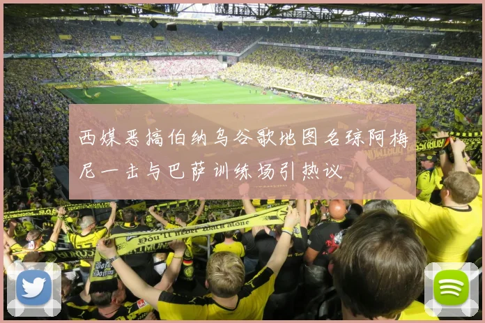 西媒恶搞伯纳乌谷歌地图名琼阿梅尼一击与巴萨训练场引热议