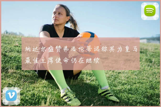 纳达尔盛赞弗洛伦蒂诺称其为皇马最佳主席使命仍在继续