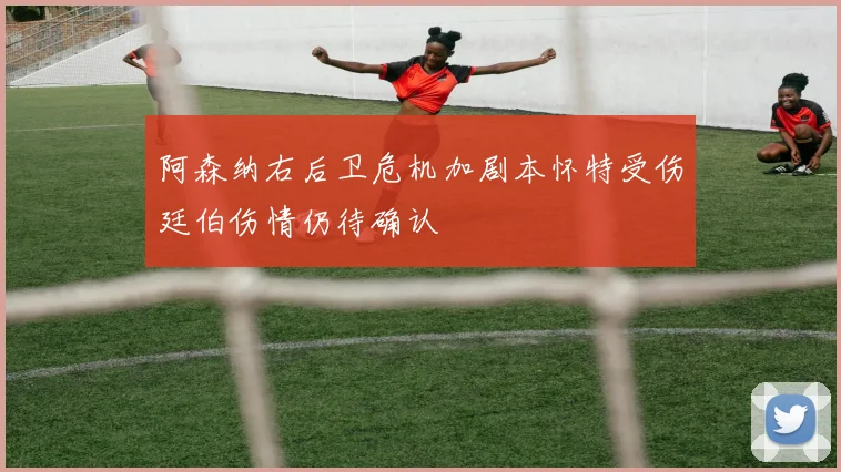 阿森纳右后卫危机加剧本怀特受伤廷伯伤情仍待确认