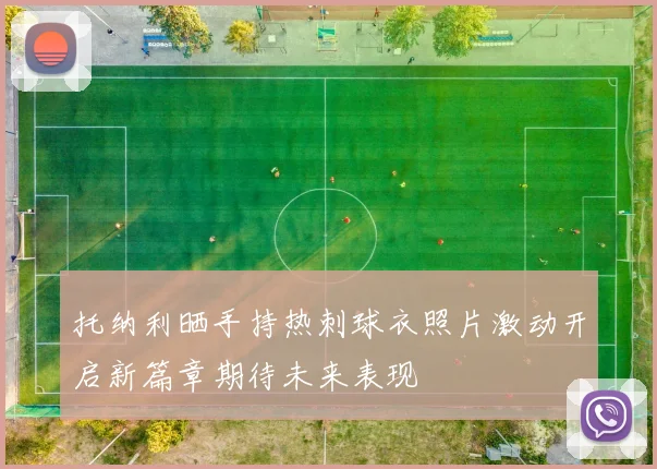 托纳利晒手持热刺球衣照片激动开启新篇章期待未来表现