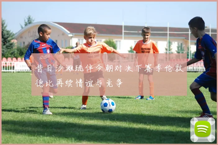 昔日沙滩玩伴今朝对决下赛季伦敦德比再续情谊与竞争